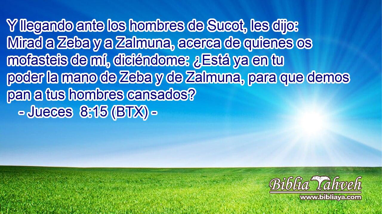 Y llegando ante los hombres de Sucot, les dijo: Mirad a Zeba y a Zalmuna, acerca de quienes os mofasteis de mí, diciéndome: ¿Está ya en tu poder la mano de Zeba y de Zalmuna, para que demos pan a tus hombres cansados?