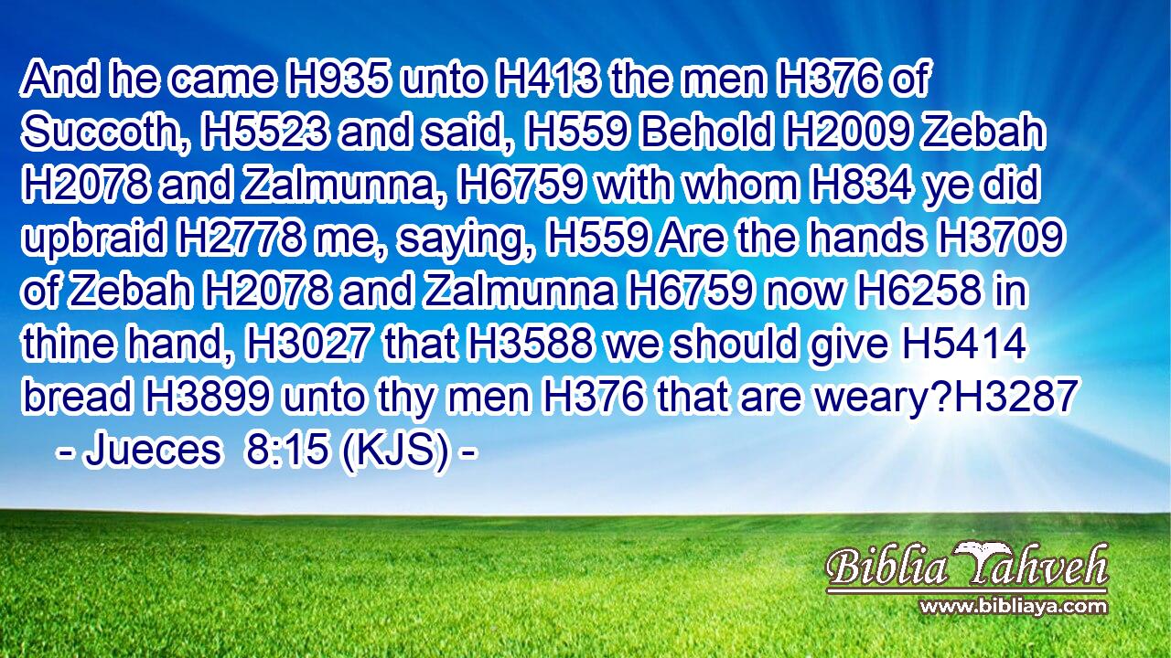 And he came H935 unto H413 the men H376 of Succoth, H5523 and said, H559 Behold H2009 Zebah H2078 and Zalmunna, H6759 with whom H834 ye did upbraid H2778 me, saying, H559 Are the hands H3709 of Zebah H2078 and Zalmunna H6759 now H6258 in thine hand, H3027 that H3588 we should give H5414 bread H3899 unto thy men H376 that are weary?H3287
