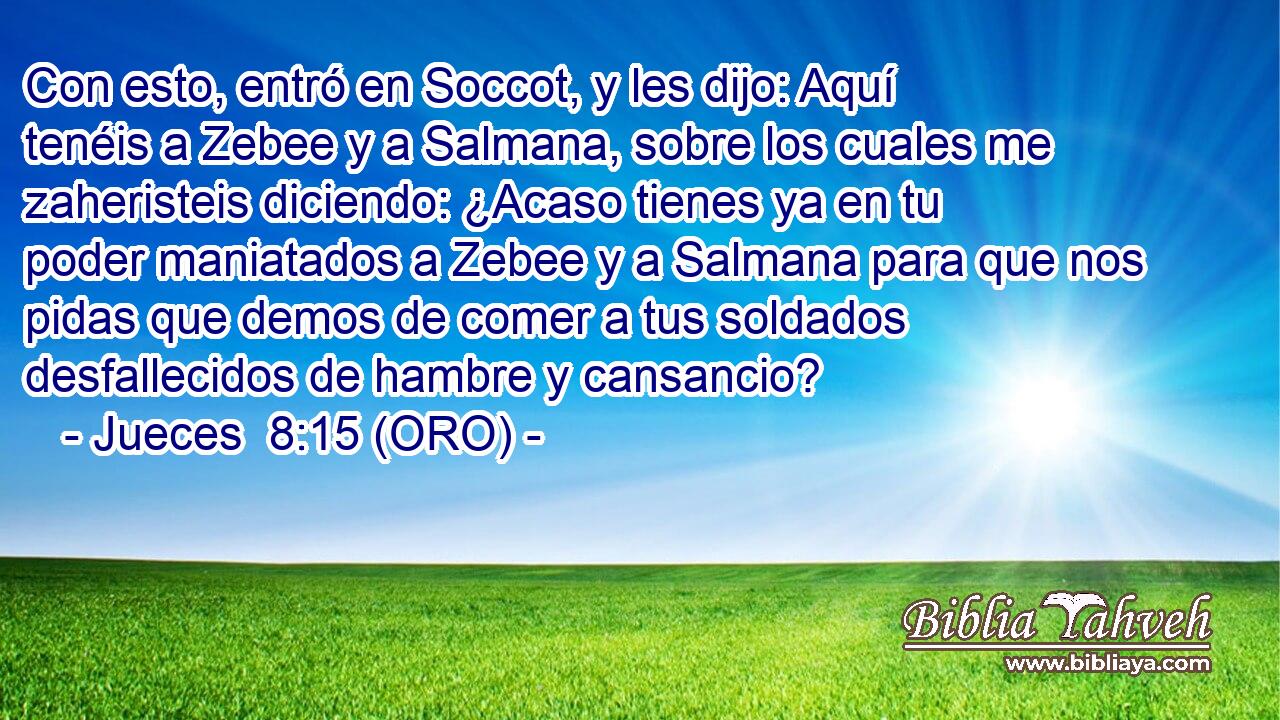  Con esto, entró en Soccot, y les dijo: Aquí tenéis a Zebee y a Salmana, sobre los cuales me zaheristeis diciendo: ¿Acaso tienes ya en tu poder maniatados a Zebee y a Salmana para que nos pidas que demos de comer a tus soldados desfallecidos de hambre y cansancio? 