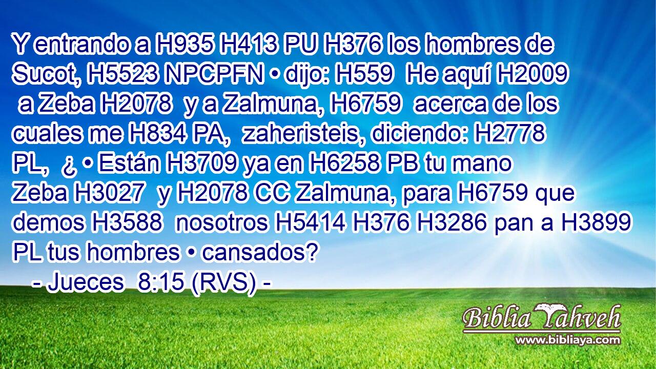 Y entrando a H935 H413 PU H376 los hombres de Sucot, H5523 NPCPFN • dijo: H559  He aquí H2009  a Zeba H2078  y a Zalmuna, H6759  acerca de los cuales me H834 PA,  zaheristeis, diciendo: H2778 PL,  ¿ • Están H3709 ya en H6258 PB tu mano Zeba H3027  y H2078 CC Zalmuna, para H6759 que demos H3588  nosotros H5414 H376 H3286 pan a H3899 PL tus hombres • cansados? 