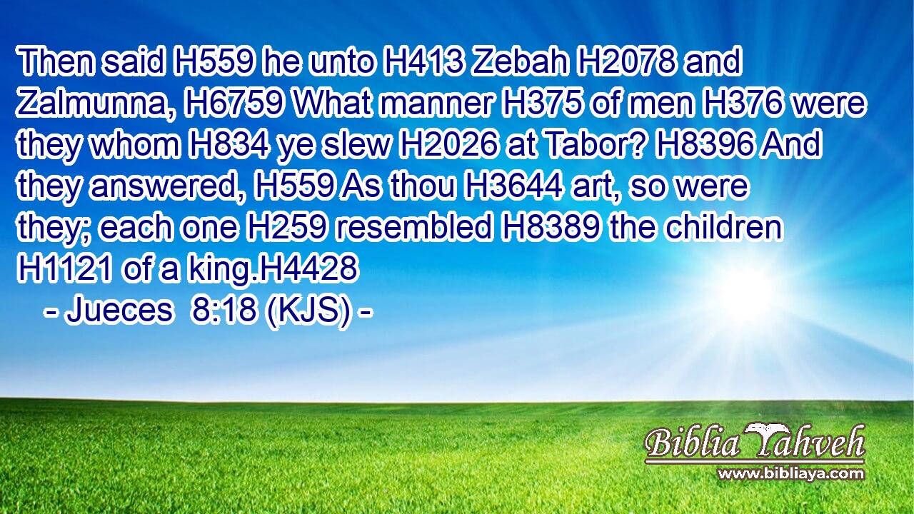 Then said H559 he unto H413 Zebah H2078 and Zalmunna, H6759 What manner H375 of men H376 were they whom H834 ye slew H2026 at Tabor? H8396 And they answered, H559 As thou H3644 art, so were they; each one H259 resembled H8389 the children H1121 of a king.H4428