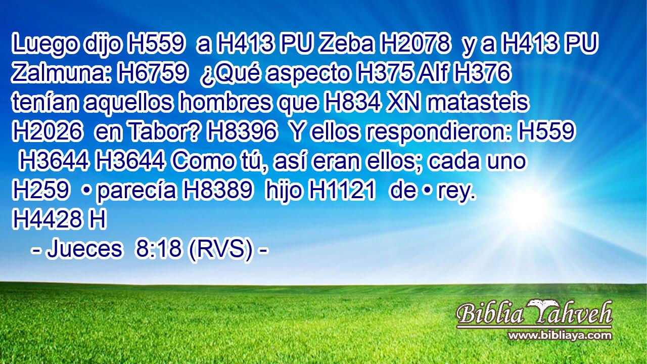 Luego dijo H559  a H413 PU Zeba H2078  y a H413 PU Zalmuna: H6759  ¿Qué aspecto H375 AIf H376 tenían aquellos hombres que H834 XN matasteis H2026  en Tabor? H8396  Y ellos respondieron: H559  H3644 H3644 Como tú, así eran ellos; cada uno H259  • parecía H8389  hijo H1121  de • rey. H4428 H 