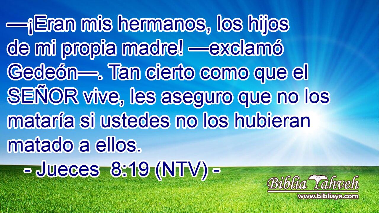 —¡Eran mis hermanos, los hijos de mi propia madre! —exclamó Gedeón—. Tan cierto como que el SEÑOR vive, les aseguro que no los mataría si ustedes no los hubieran matado a ellos.