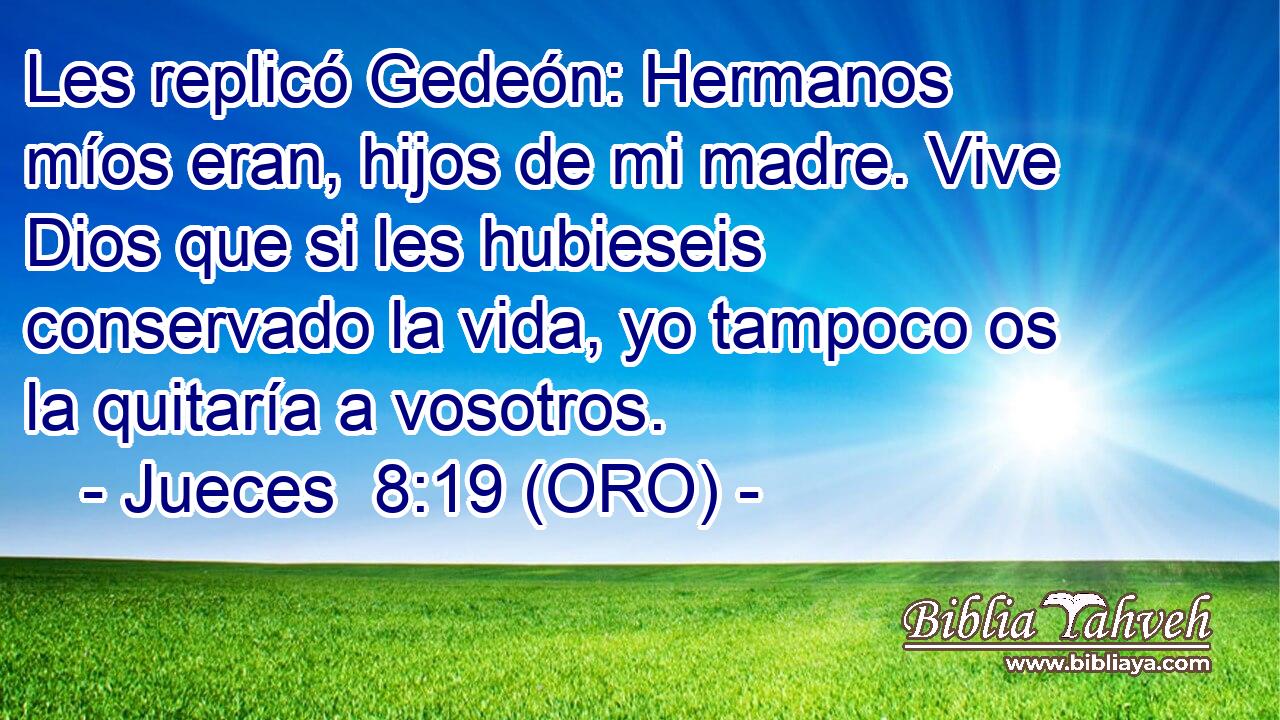  Les replicó Gedeón: Hermanos míos eran, hijos de mi madre. Vive Dios que si les hubieseis conservado la vida, yo tampoco os la quitaría a vosotros. 