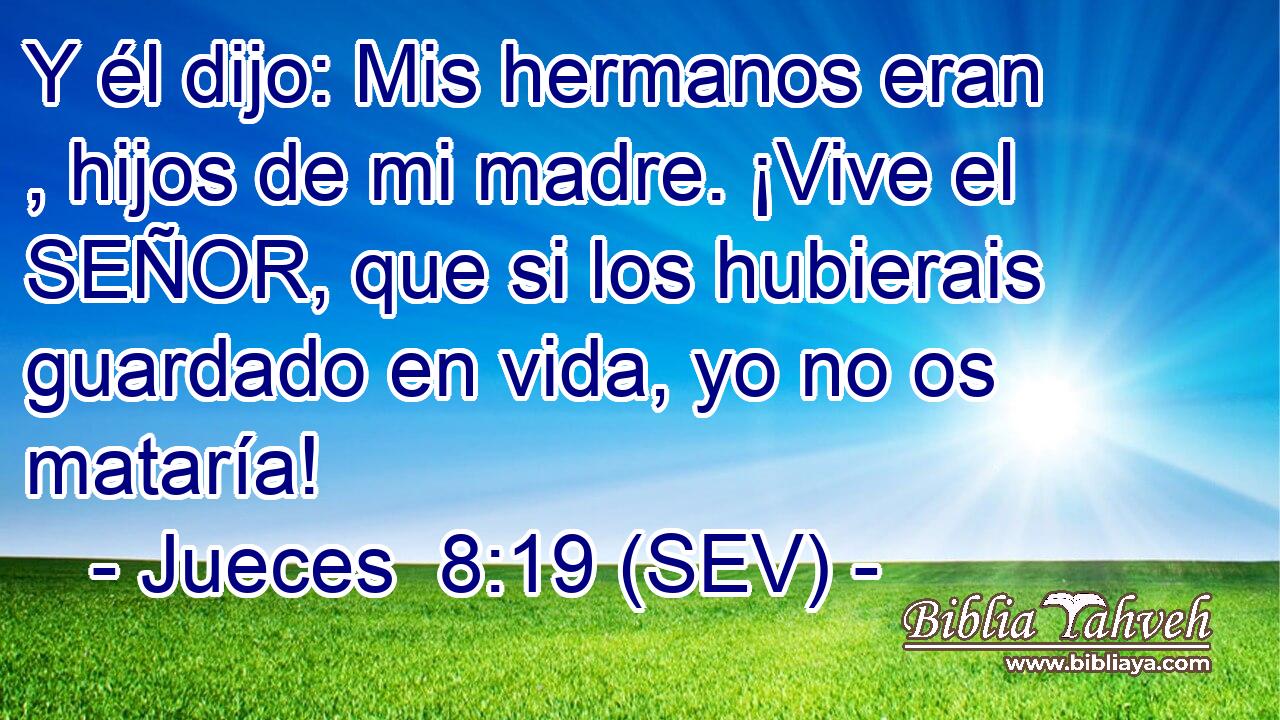Y él dijo: Mis hermanos eran , hijos de mi madre. ¡Vive el SEÑOR, que si los hubierais guardado en vida, yo no os mataría!