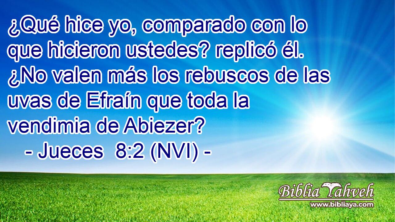  ¿Qué hice yo, comparado con lo que hicieron ustedes? replicó él. ¿No valen más los rebuscos de las uvas de Efraín que toda la vendimia de Abiezer? 
