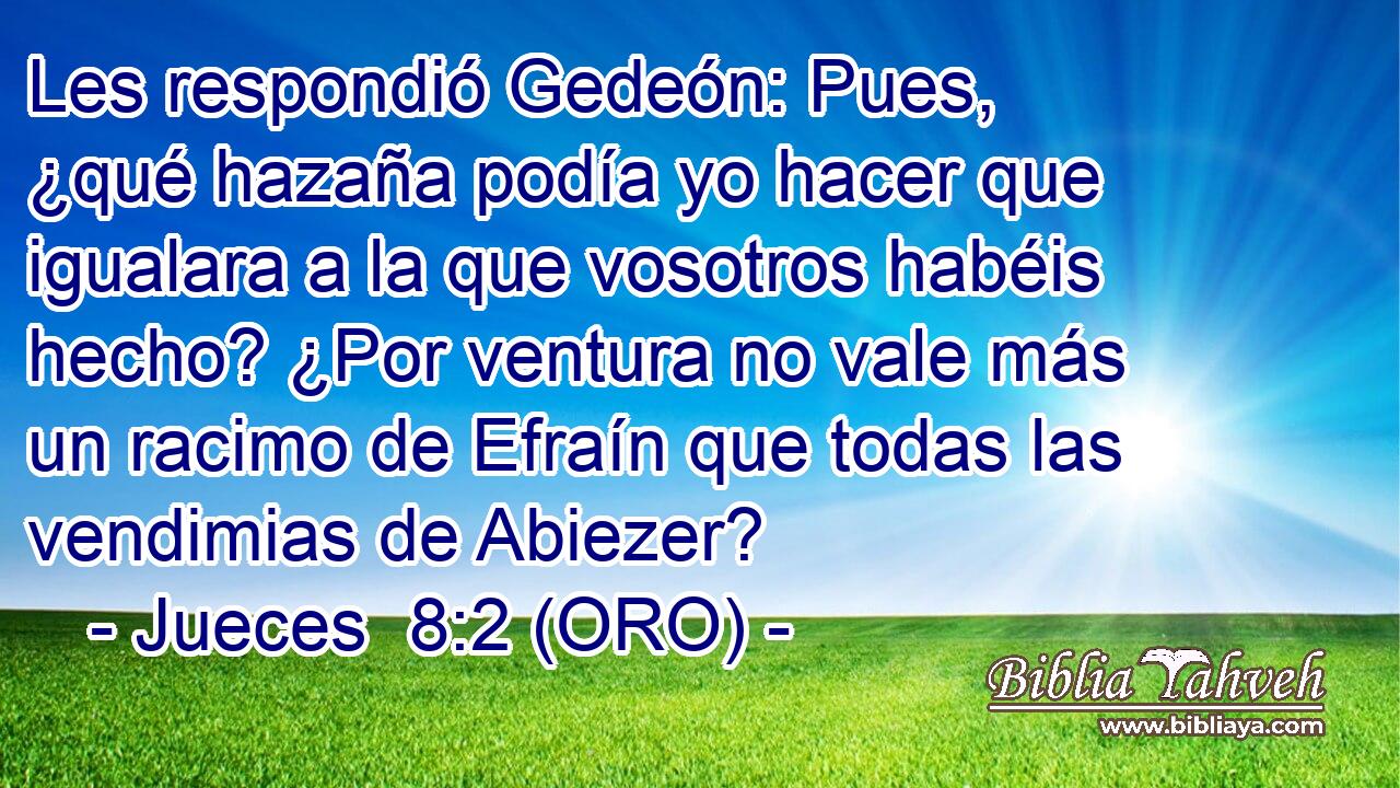  Les respondió Gedeón: Pues, ¿qué hazaña podía yo hacer que igualara a la que vosotros habéis hecho? ¿Por ventura no vale más un racimo de Efraín que todas las vendimias de Abiezer? 