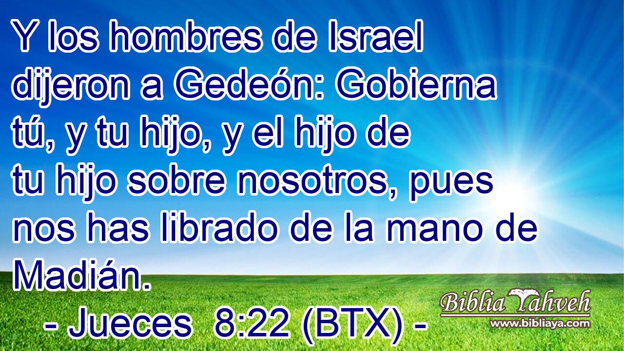 Y los hombres de Israel dijeron a Gedeón: Gobierna tú, y tu hijo, y el hijo de tu hijo sobre nosotros, pues nos has librado de la mano de Madián.