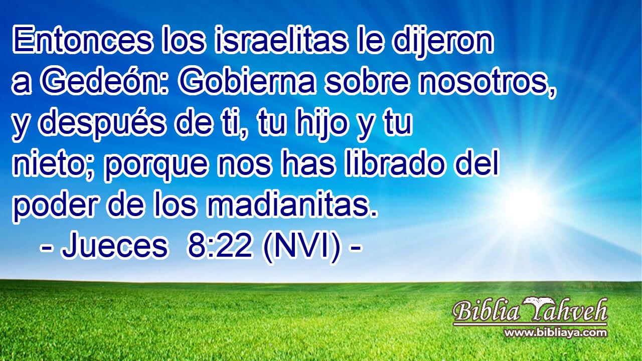  Entonces los israelitas le dijeron a Gedeón: Gobierna sobre nosotros, y después de ti, tu hijo y tu nieto; porque nos has librado del poder de los madianitas. 