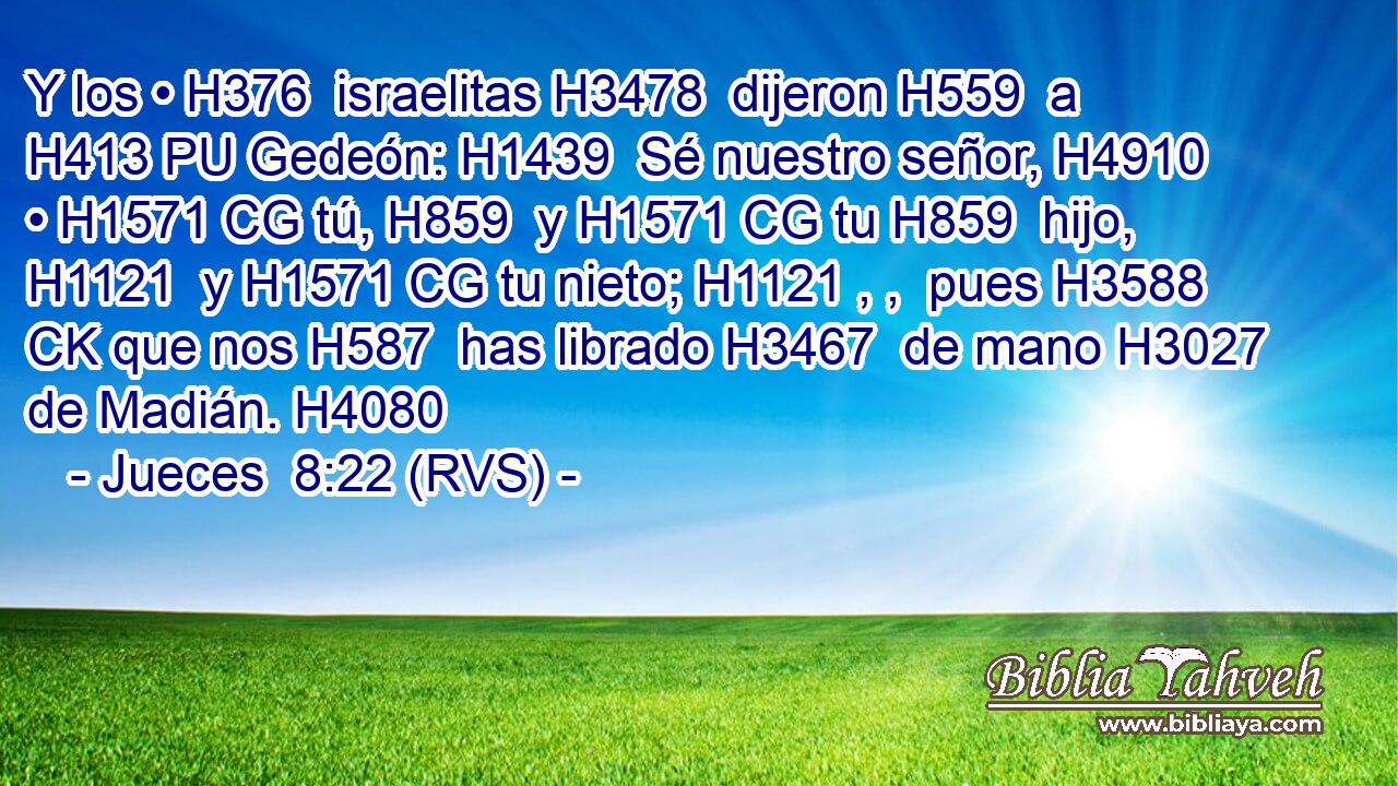 Y los • H376  israelitas H3478  dijeron H559  a H413 PU Gedeón: H1439  Sé nuestro señor, H4910  • H1571 CG tú, H859  y H1571 CG tu H859  hijo, H1121  y H1571 CG tu nieto; H1121 , ,  pues H3588 CK que nos H587  has librado H3467  de mano H3027  de Madián. H4080  