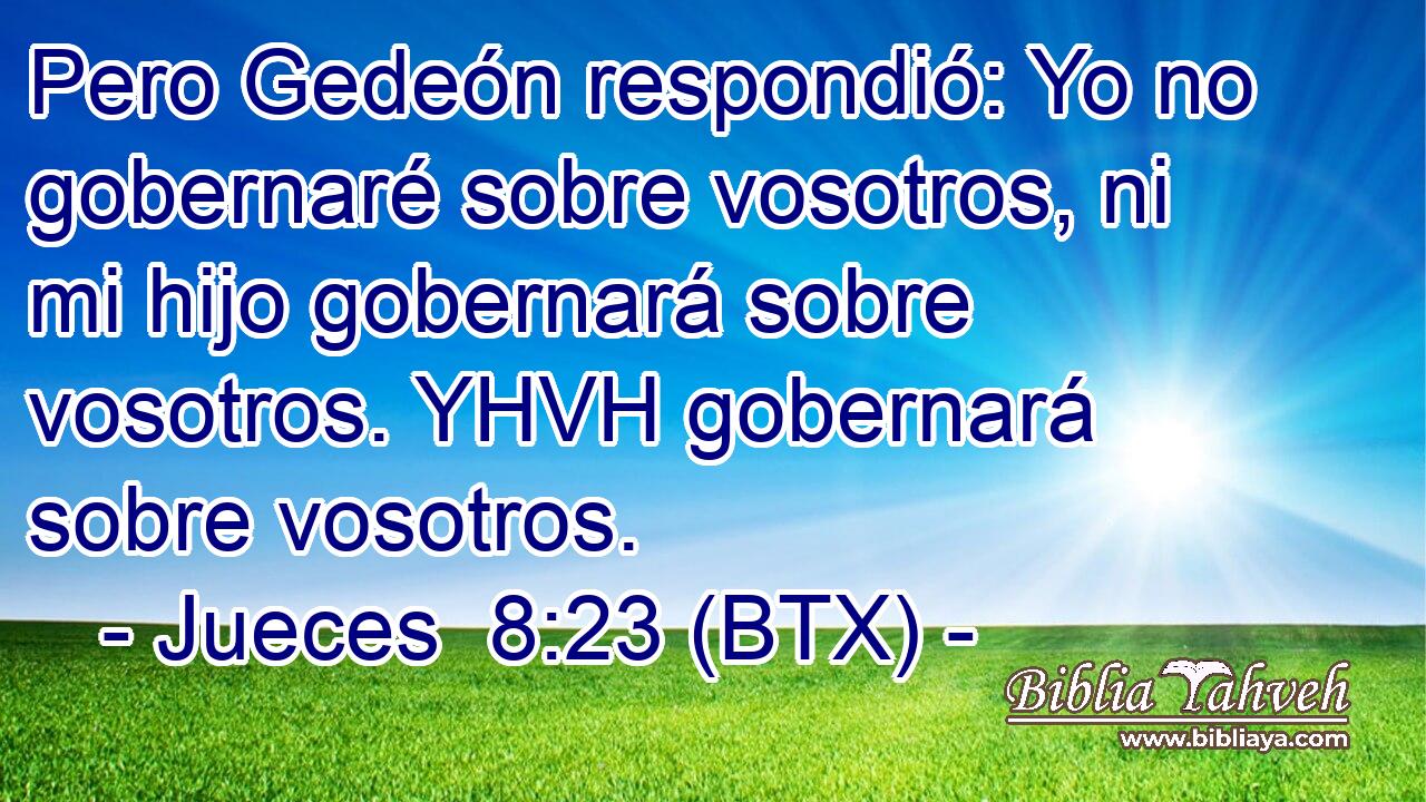 Pero Gedeón respondió: Yo no gobernaré sobre vosotros, ni mi hijo gobernará sobre vosotros. YHVH gobernará sobre vosotros.