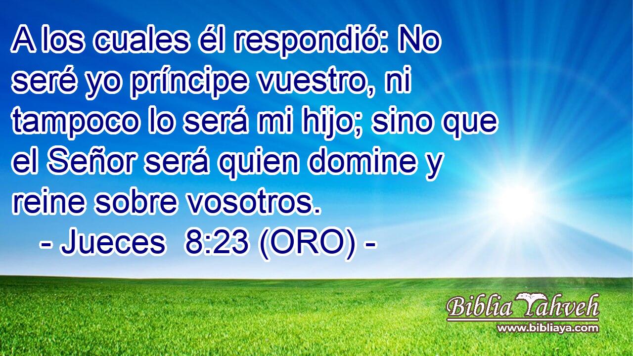  A los cuales él respondió: No seré yo príncipe vuestro, ni tampoco lo será mi hijo; sino que el Señor será quien domine y reine sobre vosotros. 