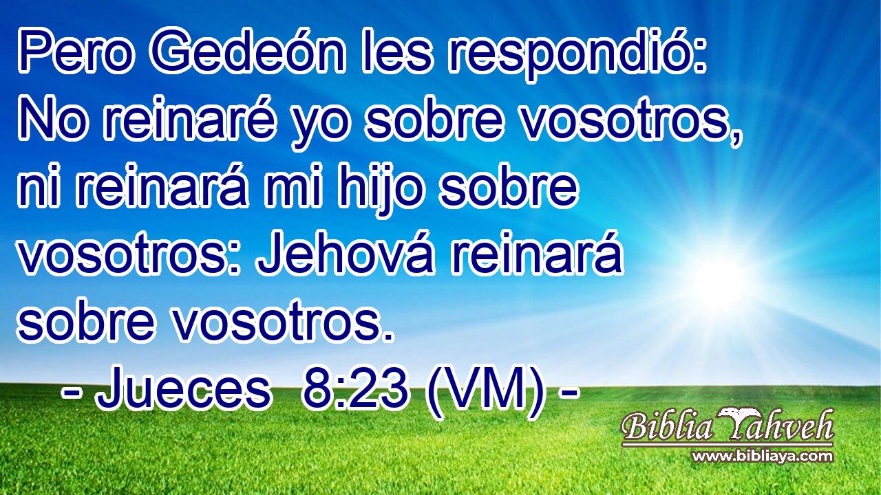  Pero Gedeón les respondió: No reinaré yo sobre vosotros, ni reinará mi hijo sobre vosotros: Jehová reinará sobre vosotros. 