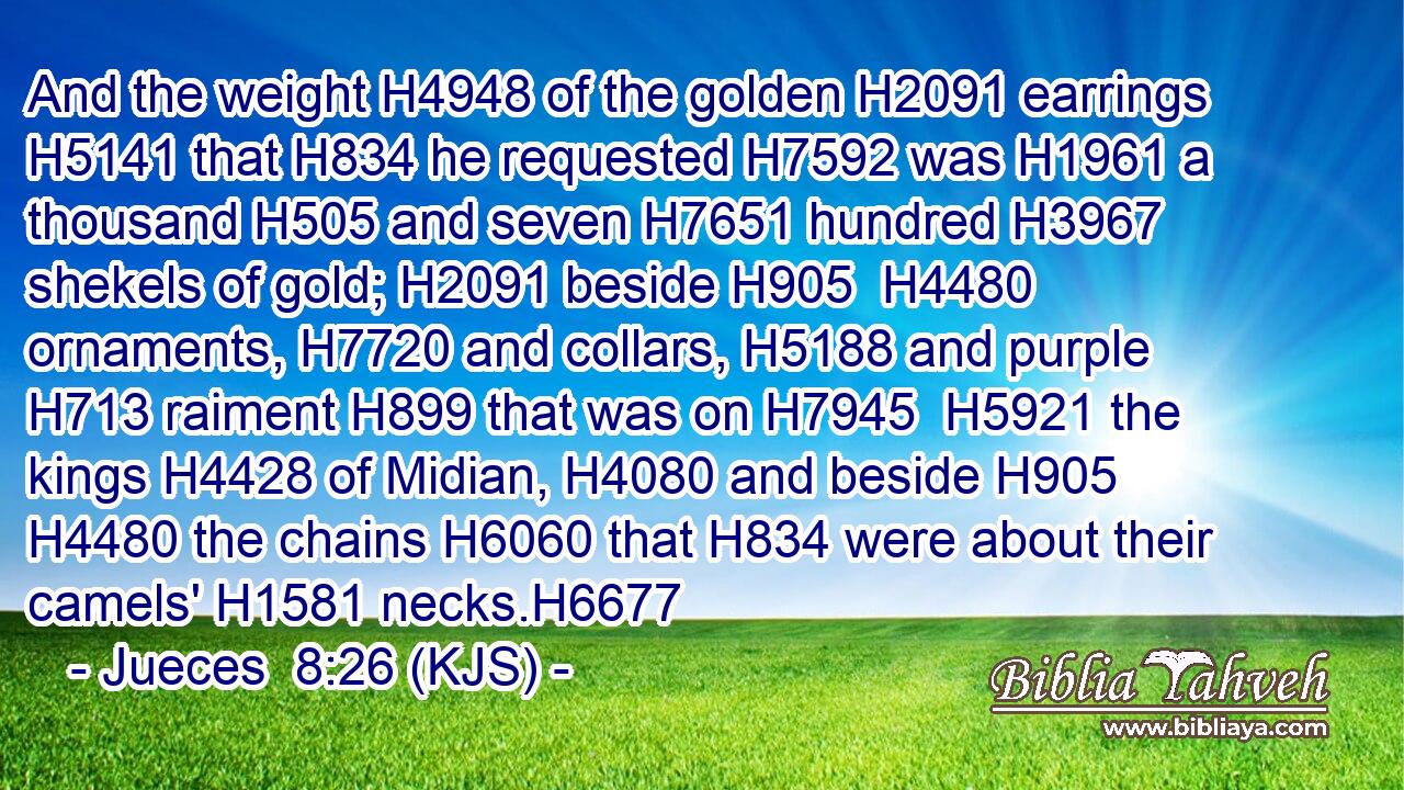 And the weight H4948 of the golden H2091 earrings H5141 that H834 he requested H7592 was H1961 a thousand H505 and seven H7651 hundred H3967 shekels of gold; H2091 beside H905  H4480 ornaments, H7720 and collars, H5188 and purple H713 raiment H899 that was on H7945  H5921 the kings H4428 of Midian, H4080 and beside H905  H4480 the chains H6060 that H834 were about their camels' H1581 necks.H6677