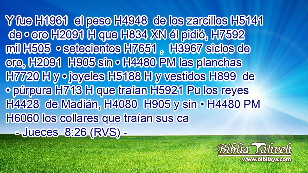 Y fue H1961  el peso H4948  de los zarcillos H5141  de • oro H2091 H que H834 XN él pidió, H7592  mil H505  • setecientos H7651 ,  H3967 siclos de oro, H2091  H905 sin • H4480 PM las planchas H7720 H y • joyeles H5188 H y vestidos H899  de • púrpura H713 H que traían H5921 Pu los reyes H4428  de Madián, H4080  H905 y sin • H4480 PM H6060 los collares que traían sus ca
