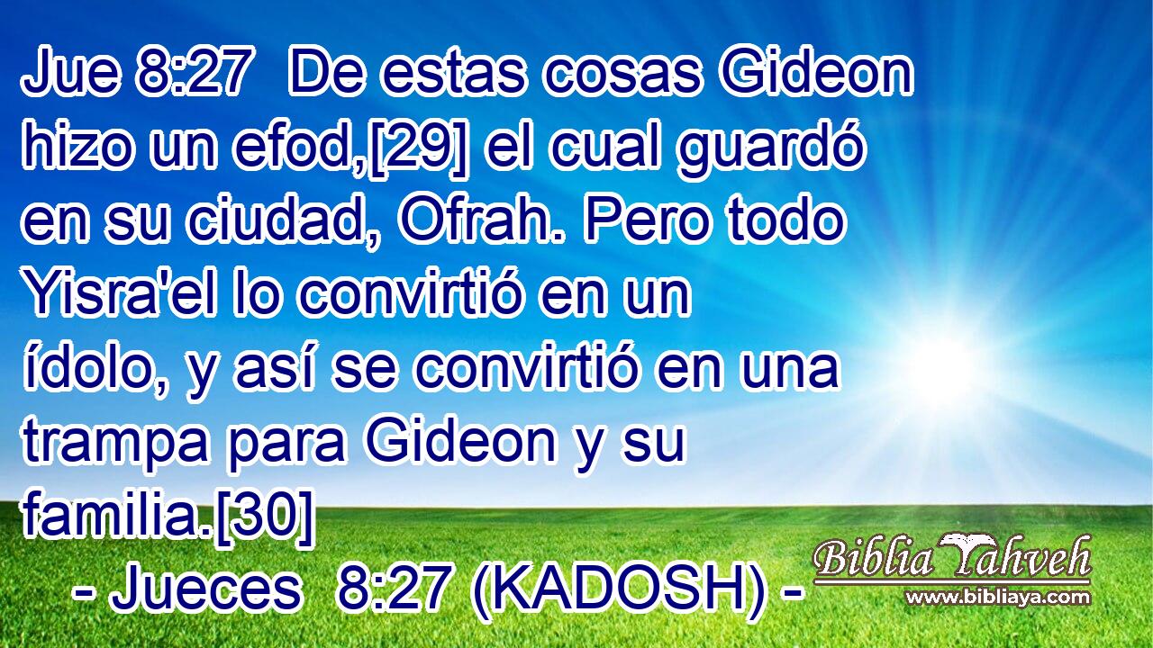  De estas cosas Gideon hizo un efod,[29] el cual guardó en su ciudad, Ofrah. Pero todo Yisra'el lo convirtió en un ídolo, y así se convirtió en una trampa para Gideon y su familia.[30] 