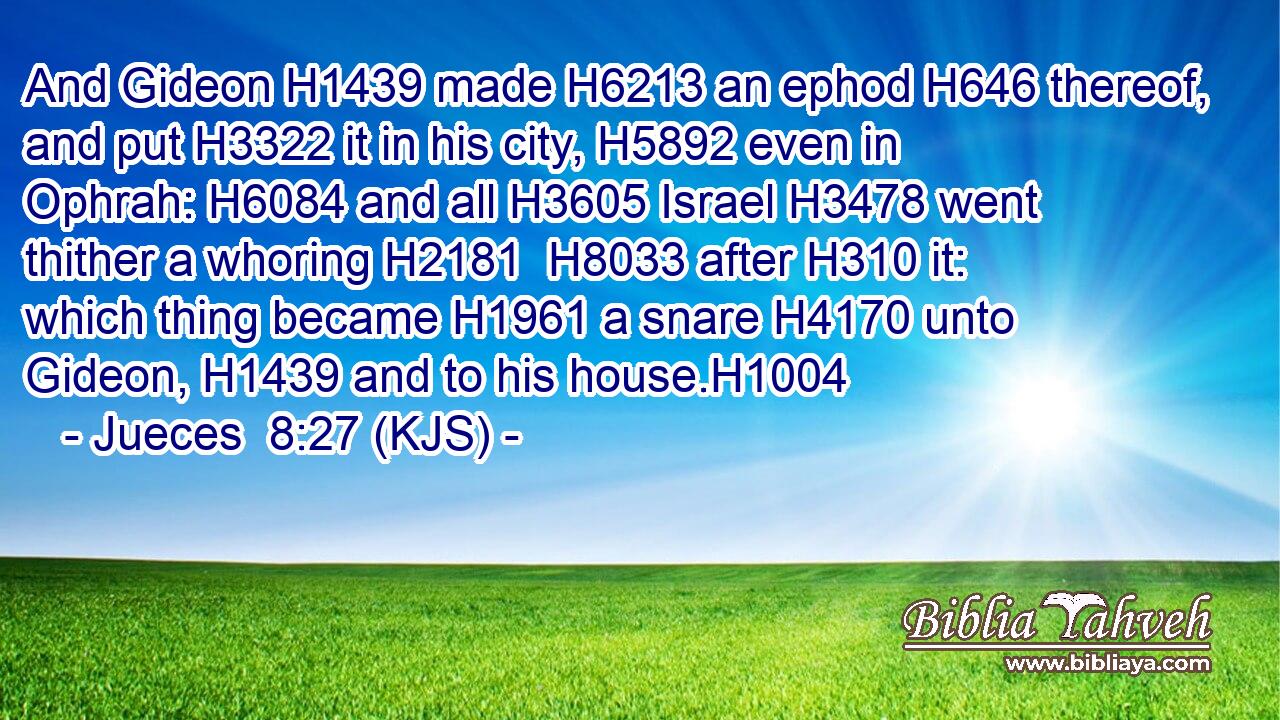 And Gideon H1439 made H6213 an ephod H646 thereof, and put H3322 it in his city, H5892 even in Ophrah: H6084 and all H3605 Israel H3478 went thither a whoring H2181  H8033 after H310 it: which thing became H1961 a snare H4170 unto Gideon, H1439 and to his house.H1004