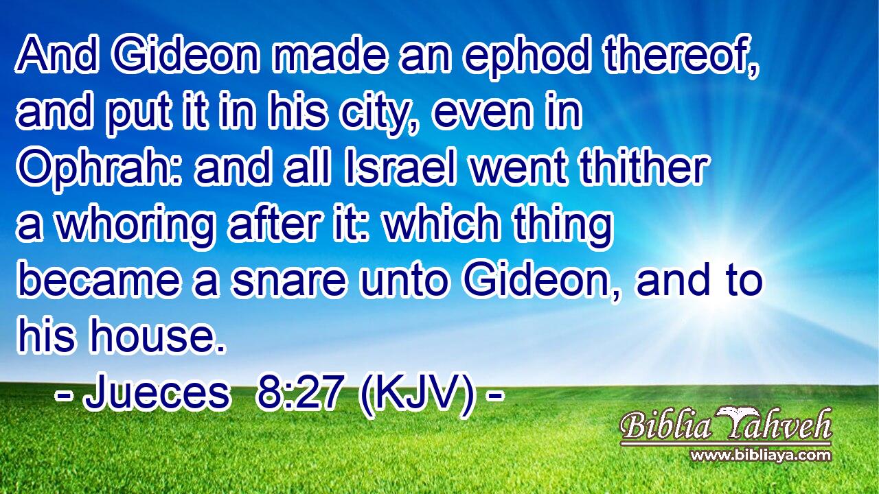 And Gideon made an ephod thereof, and put it in his city, even in Ophrah: and all Israel went thither a whoring after it: which thing became a snare unto Gideon, and to his house.