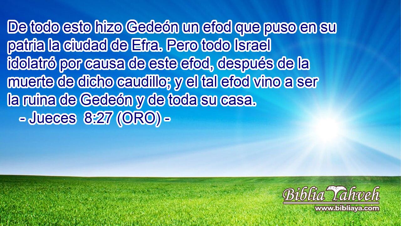  De todo esto hizo Gedeón un efod que puso en su patria la ciudad de Efra. Pero todo Israel idolatró por causa de este efod, después de la muerte de dicho caudillo; y el tal efod vino a ser la ruina de Gedeón y de toda su casa. 