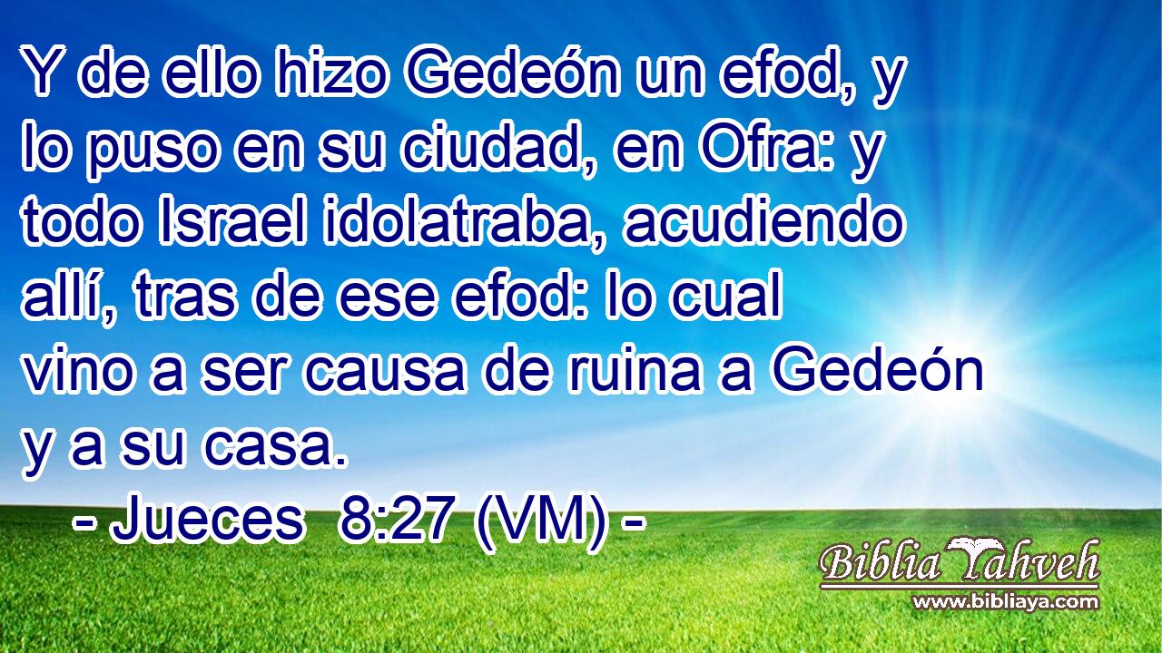  Y de ello hizo Gedeón un efod, y lo puso en su ciudad, en Ofra: y todo Israel idolatraba, acudiendo allí, tras de ese efod: lo cual vino a ser causa de ruina a Gedeón y a su casa. 