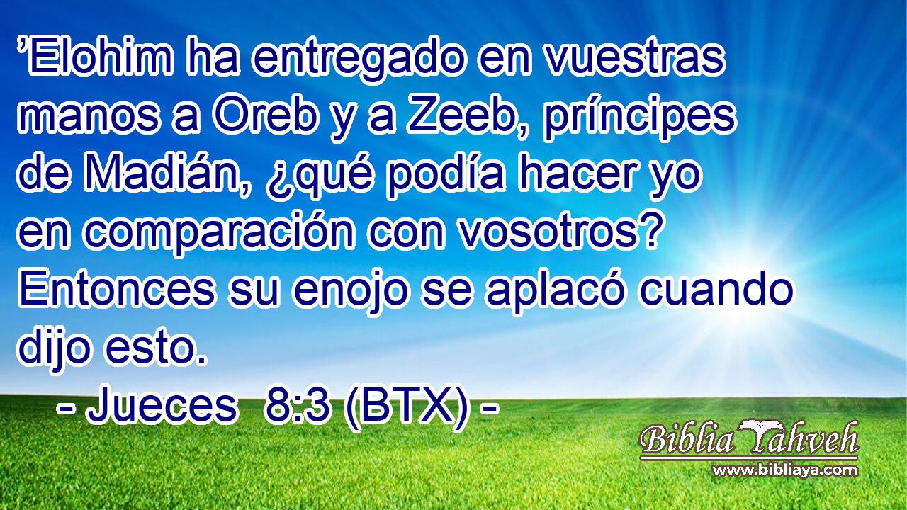 ’Elohim ha entregado en vuestras manos a Oreb y a Zeeb, príncipes de Madián, ¿qué podía hacer yo en comparación con vosotros? Entonces su enojo se aplacó cuando dijo esto.