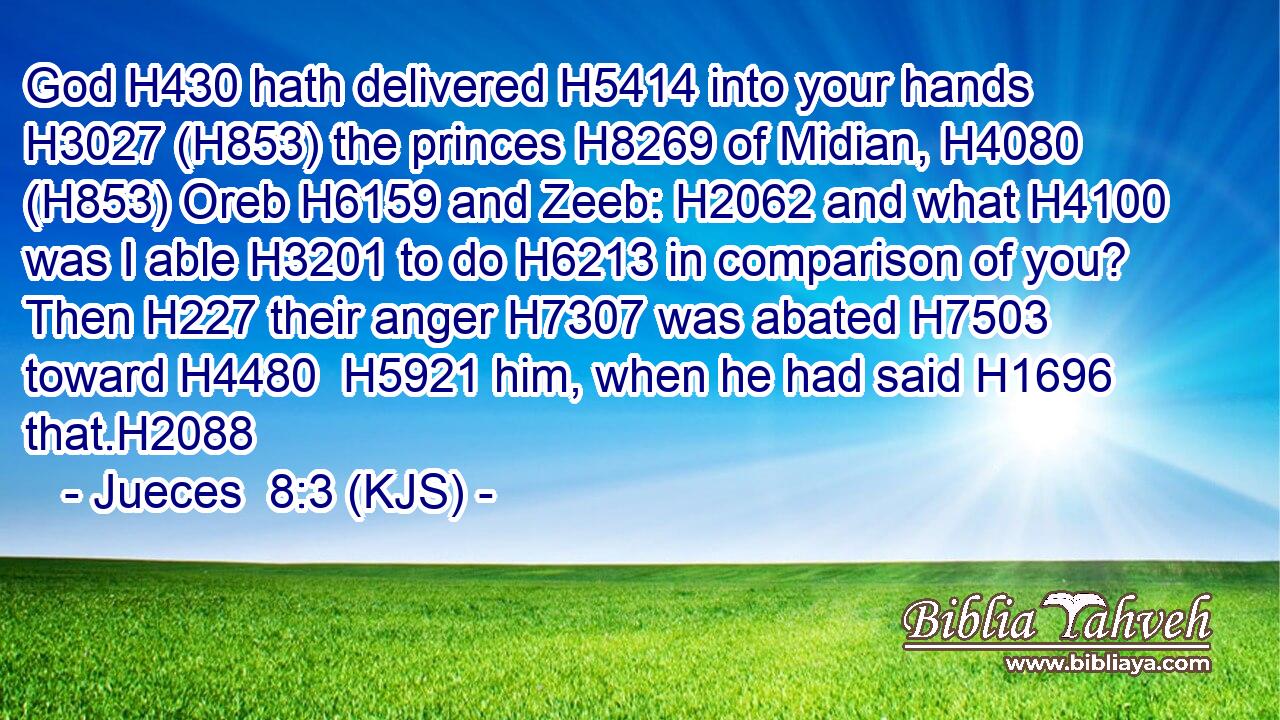 God H430 hath delivered H5414 into your hands H3027 (H853) the princes H8269 of Midian, H4080 (H853) Oreb H6159 and Zeeb: H2062 and what H4100 was I able H3201 to do H6213 in comparison of you? Then H227 their anger H7307 was abated H7503 toward H4480  H5921 him, when he had said H1696 that.H2088