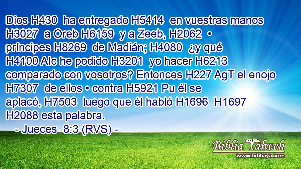 Dios H430  ha entregado H5414  en vuestras manos H3027  a Oreb H6159  y a Zeeb, H2062  • príncipes H8269  de Madián; H4080  ¿y qué H4100 AIc he podido H3201  yo hacer H6213  comparado con vosotros? Entonces H227 AgT el enojo H7307  de ellos • contra H5921 Pu él se aplacó, H7503  luego que él habló H1696  H1697 H2088 esta palabra. 