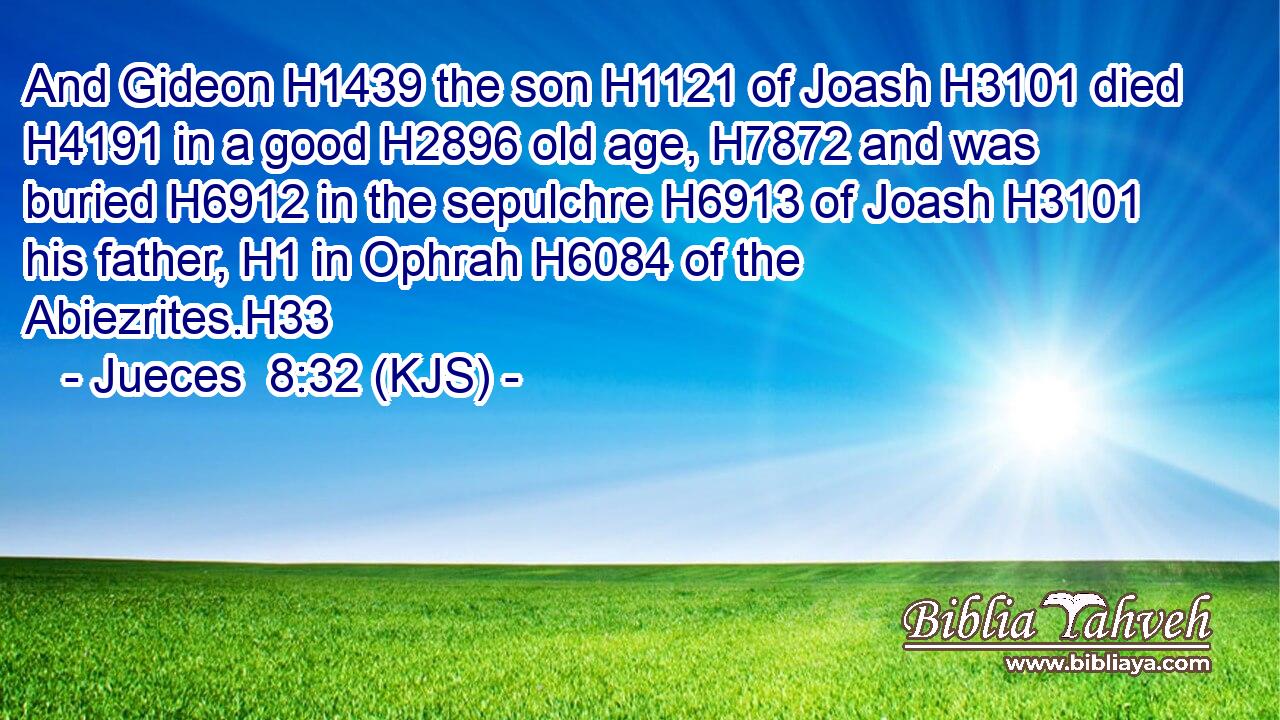 And Gideon H1439 the son H1121 of Joash H3101 died H4191 in a good H2896 old age, H7872 and was buried H6912 in the sepulchre H6913 of Joash H3101 his father, H1 in Ophrah H6084 of the Abiezrites.H33