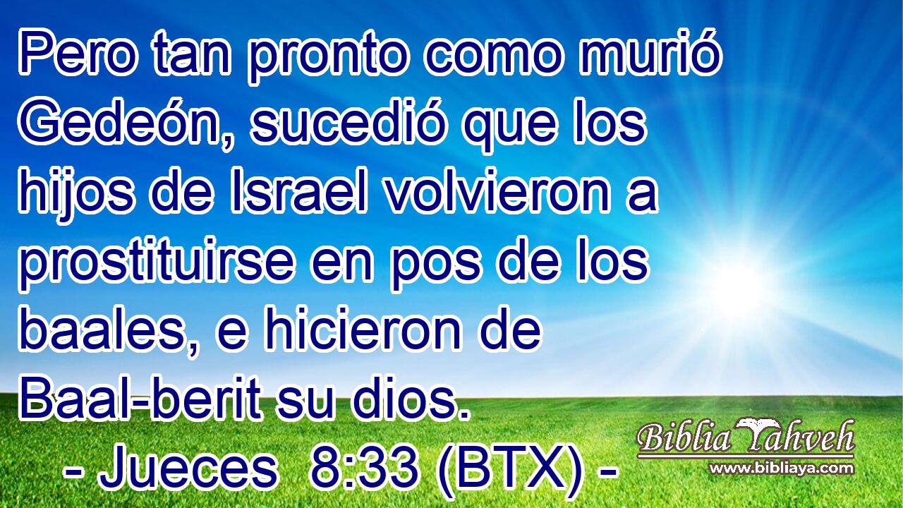 Pero tan pronto como murió Gedeón, sucedió que los hijos de Israel volvieron a prostituirse en pos de los baales, e hicieron de Baal-berit su dios.