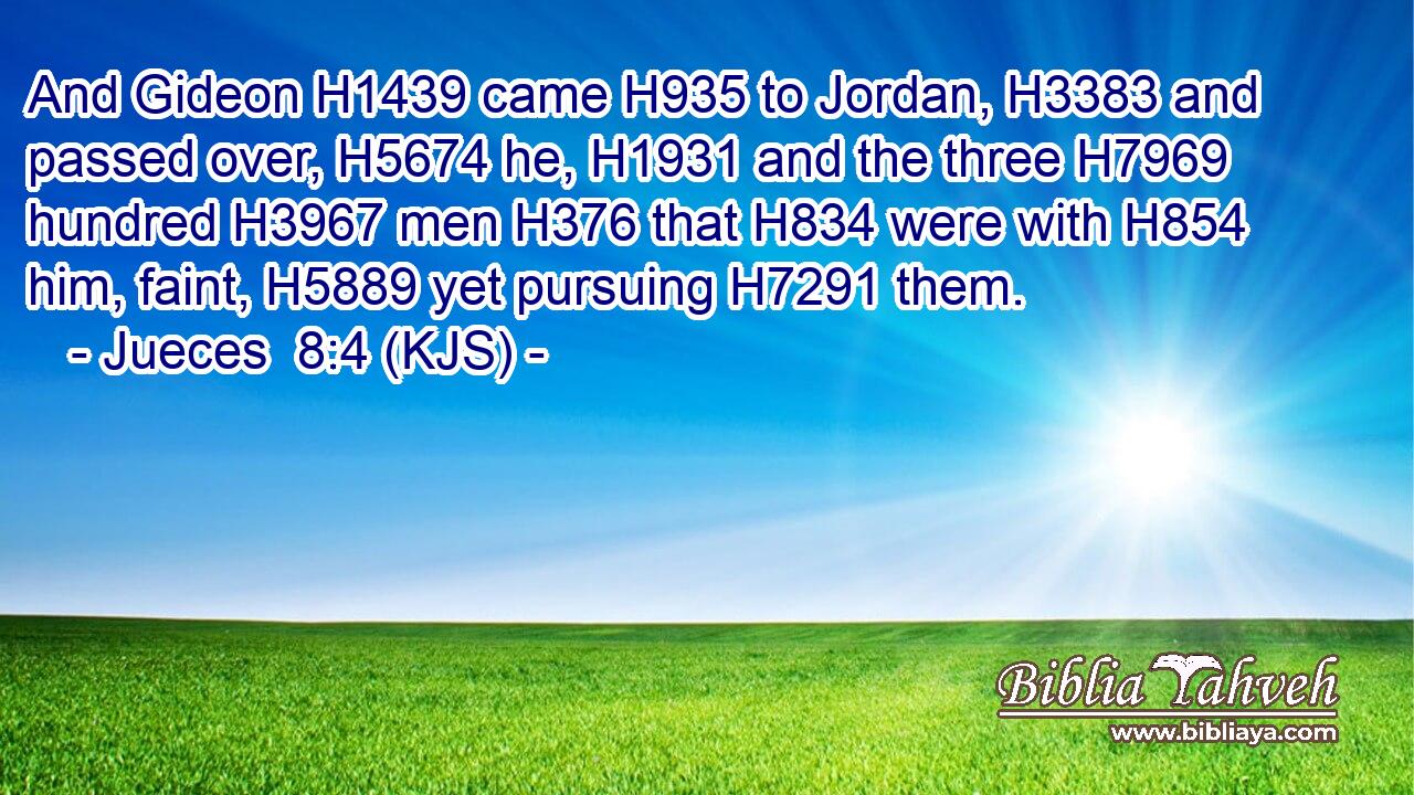 And Gideon H1439 came H935 to Jordan, H3383 and passed over, H5674 he, H1931 and the three H7969 hundred H3967 men H376 that H834 were with H854 him, faint, H5889 yet pursuing H7291 them.