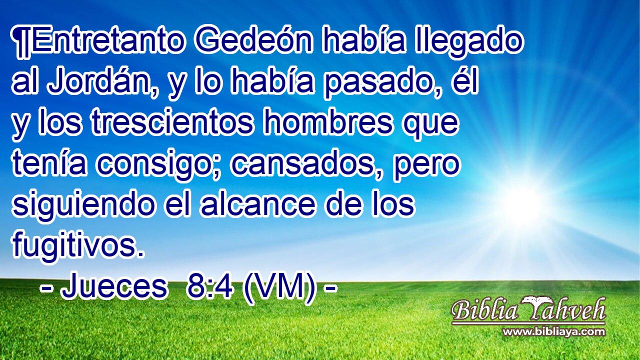  ¶Entretanto Gedeón había llegado al Jordán, y lo había pasado, él y los trescientos hombres que tenía consigo; cansados, pero siguiendo el alcance de los fugitivos. 