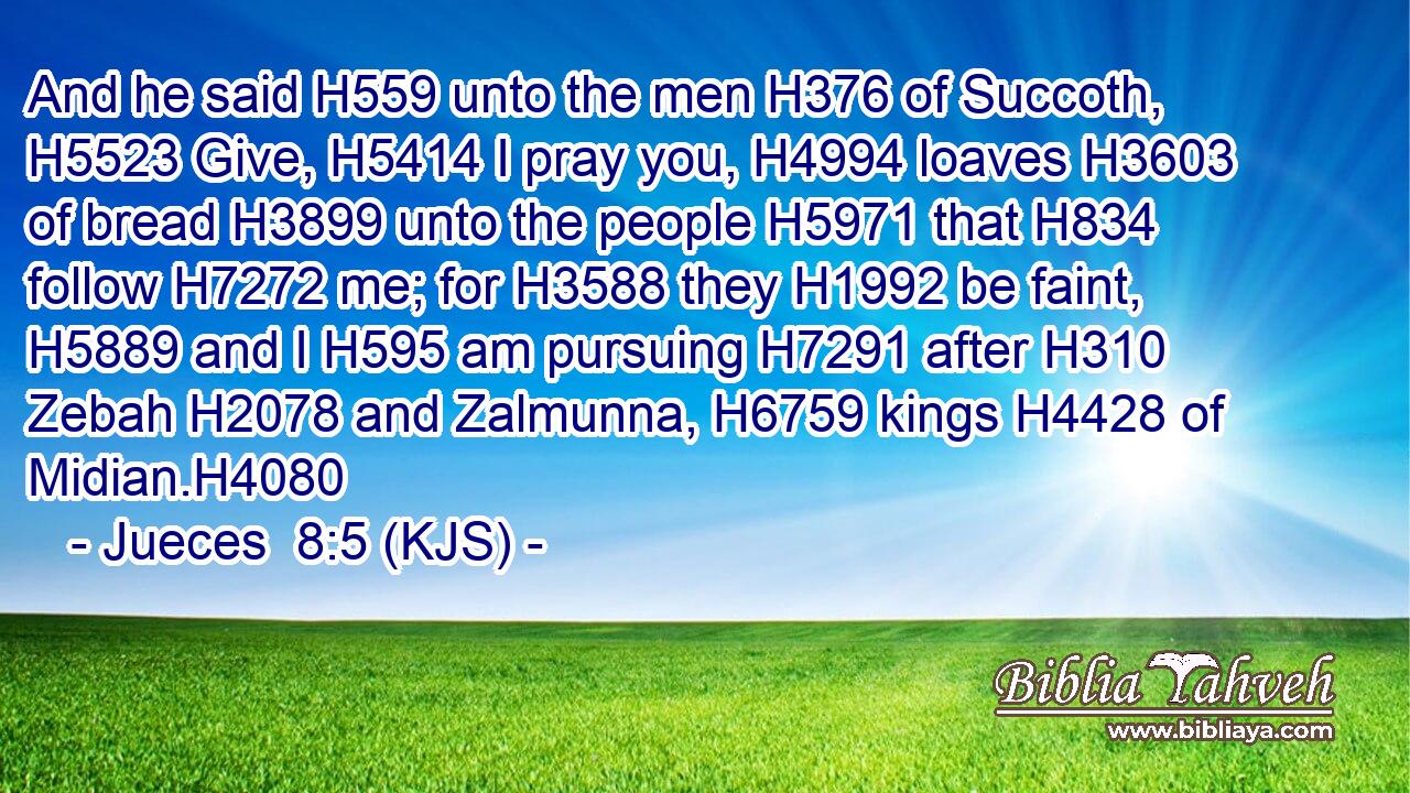 And he said H559 unto the men H376 of Succoth, H5523 Give, H5414 I pray you, H4994 loaves H3603 of bread H3899 unto the people H5971 that H834 follow H7272 me; for H3588 they H1992 be faint, H5889 and I H595 am pursuing H7291 after H310 Zebah H2078 and Zalmunna, H6759 kings H4428 of Midian.H4080
