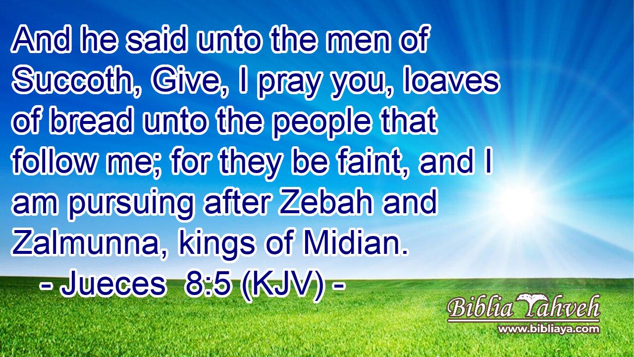 And he said unto the men of Succoth, Give, I pray you, loaves of bread unto the people that follow me; for they be faint, and I am pursuing after Zebah and Zalmunna, kings of Midian.