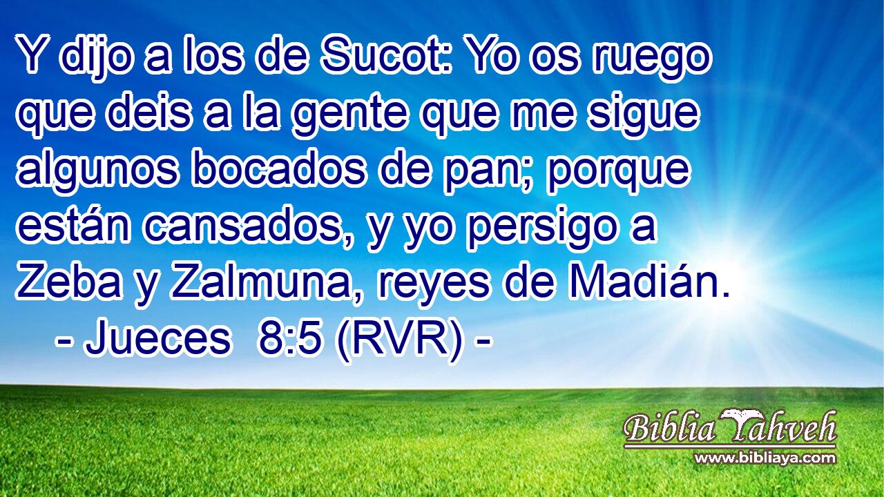 Y dijo a los de Sucot: Yo os ruego que deis a la gente que me sigue algunos bocados de pan; porque están cansados, y yo persigo a Zeba y Zalmuna, reyes de Madián.