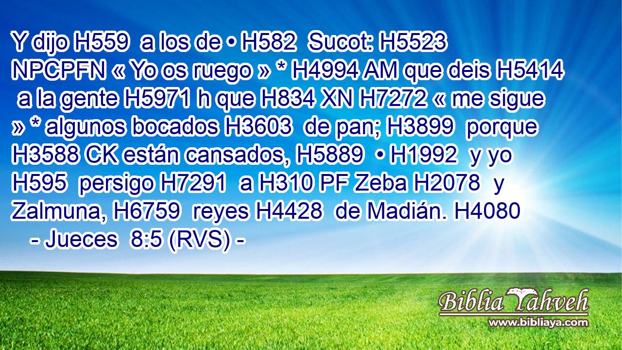 Y dijo H559  a los de • H582  Sucot: H5523 NPCPFN « Yo os ruego » * H4994 AM que deis H5414  a la gente H5971 h que H834 XN H7272 « me sigue » * algunos bocados H3603  de pan; H3899  porque H3588 CK están cansados, H5889  • H1992  y yo H595  persigo H7291  a H310 PF Zeba H2078  y Zalmuna, H6759  reyes H4428  de Madián. H4080  