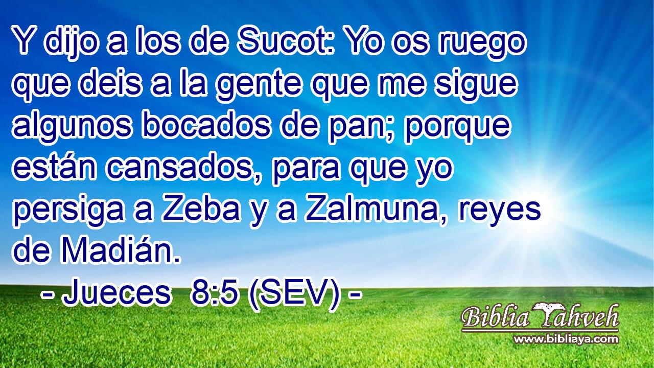 Y dijo a los de Sucot: Yo os ruego que deis a la gente que me sigue algunos bocados de pan; porque están cansados, para que yo persiga a Zeba y a Zalmuna, reyes de Madián.