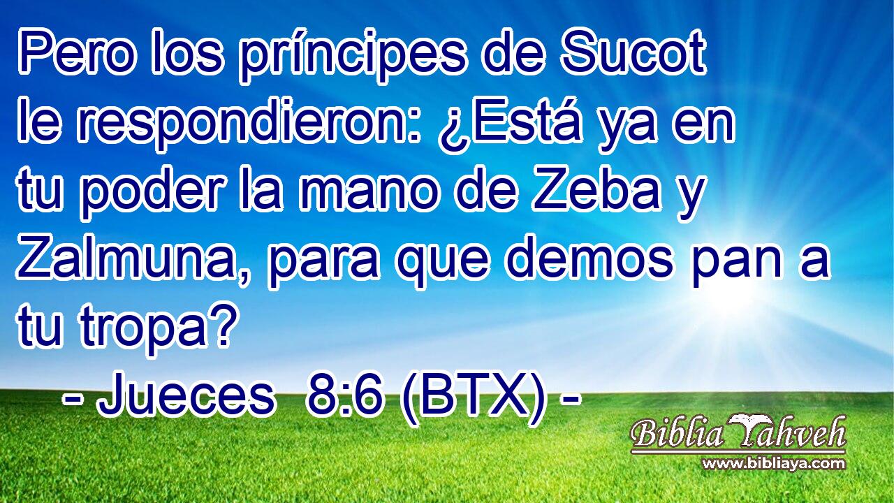 Pero los príncipes de Sucot le respondieron: ¿Está ya en tu poder la mano de Zeba y Zalmuna, para que demos pan a tu tropa?