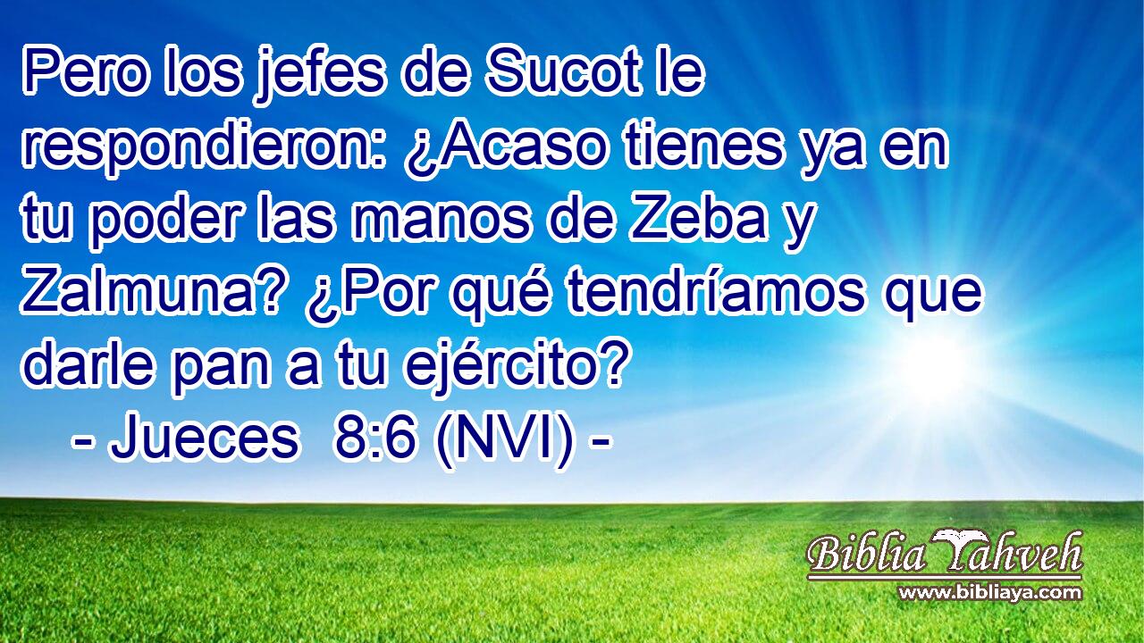  Pero los jefes de Sucot le respondieron: ¿Acaso tienes ya en tu poder las manos de Zeba y Zalmuna? ¿Por qué tendríamos que darle pan a tu ejército? 