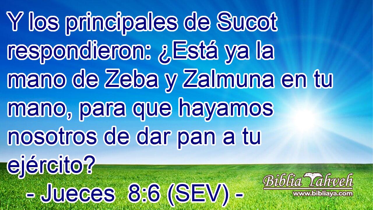 Y los principales de Sucot respondieron: ¿Está ya la mano de Zeba y Zalmuna en tu mano, para que hayamos nosotros de dar pan a tu ejército?