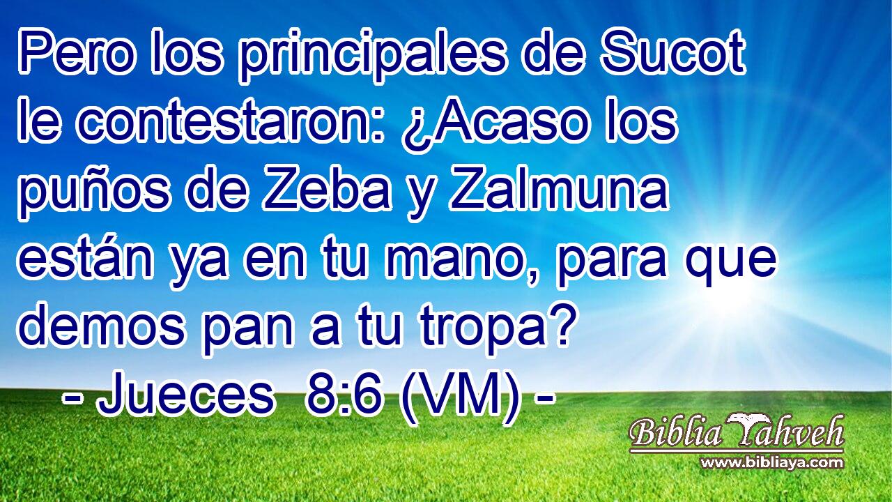  Pero los principales de Sucot le contestaron: ¿Acaso los puños de Zeba y Zalmuna están ya en tu mano, para que demos pan a tu tropa? 