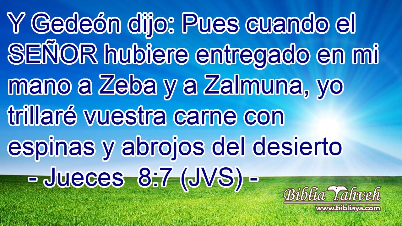 Y Gedeón dijo: Pues cuando el SEÑOR hubiere entregado en mi mano a Zeba y a Zalmuna, yo trillaré vuestra carne con espinas y abrojos del desierto