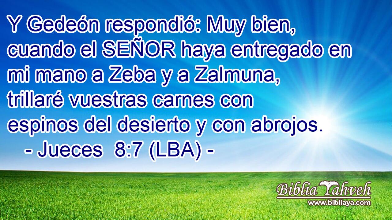 Y Gedeón respondió: Muy bien, cuando el SEÑOR haya entregado en mi mano a Zeba y a Zalmuna, trillaré vuestras carnes con espinos del desierto y con abrojos.