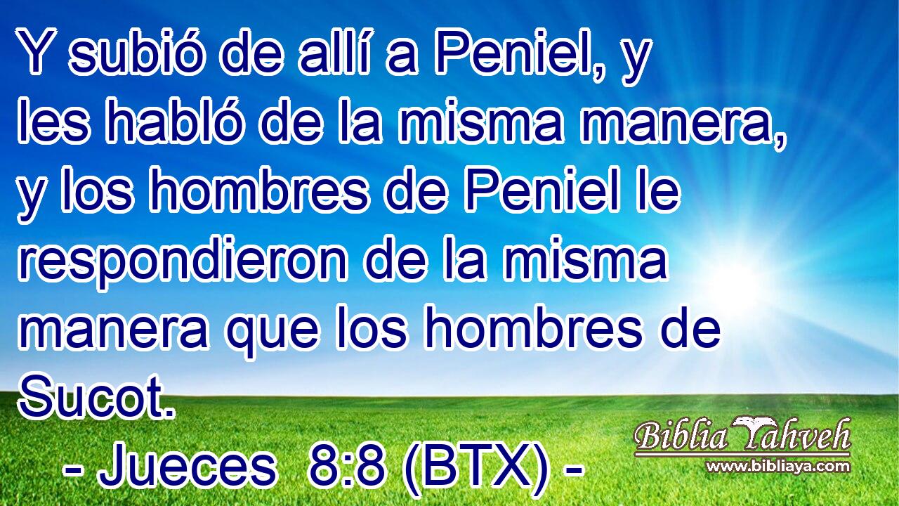 Y subió de allí a Peniel, y les habló de la misma manera, y los hombres de Peniel le respondieron de la misma manera que los hombres de Sucot.