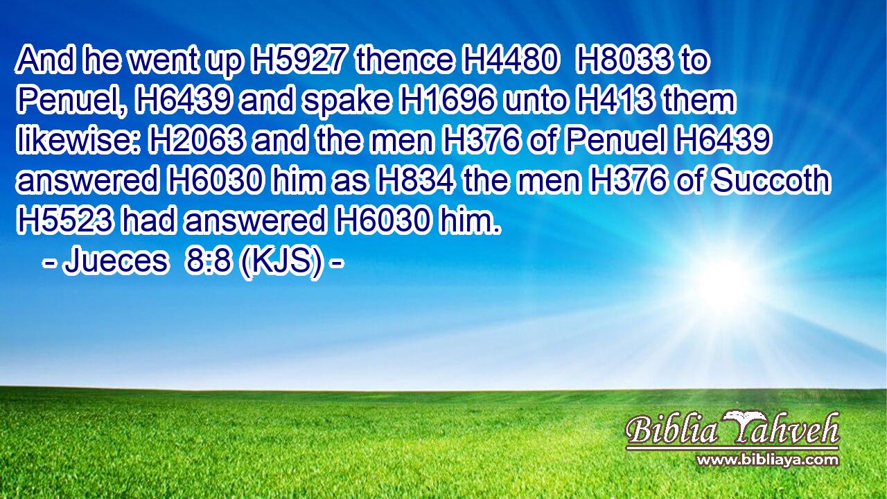 And he went up H5927 thence H4480  H8033 to Penuel, H6439 and spake H1696 unto H413 them likewise: H2063 and the men H376 of Penuel H6439 answered H6030 him as H834 the men H376 of Succoth H5523 had answered H6030 him.