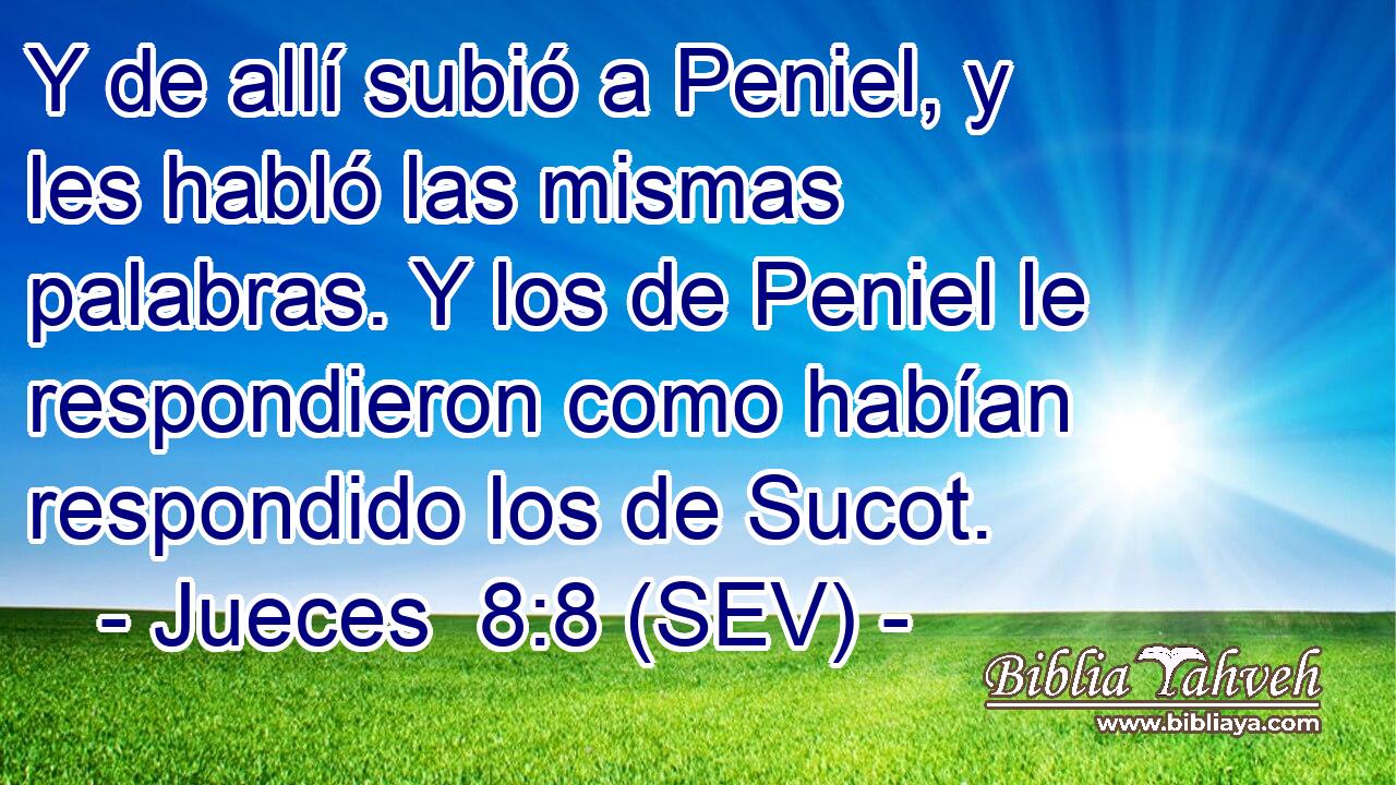 Y de allí subió a Peniel, y les habló las mismas palabras. Y los de Peniel le respondieron como habían respondido los de Sucot.