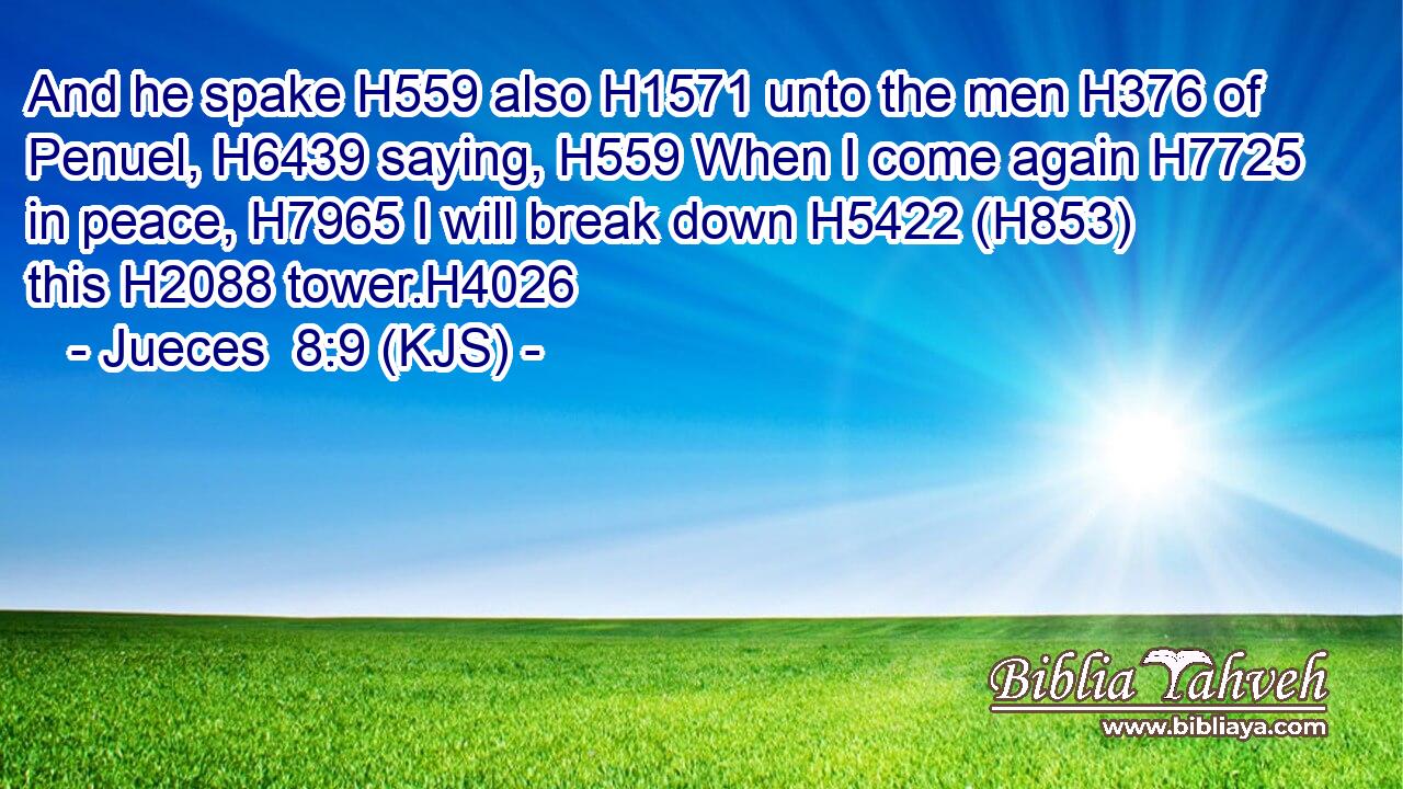And he spake H559 also H1571 unto the men H376 of Penuel, H6439 saying, H559 When I come again H7725 in peace, H7965 I will break down H5422 (H853) this H2088 tower.H4026