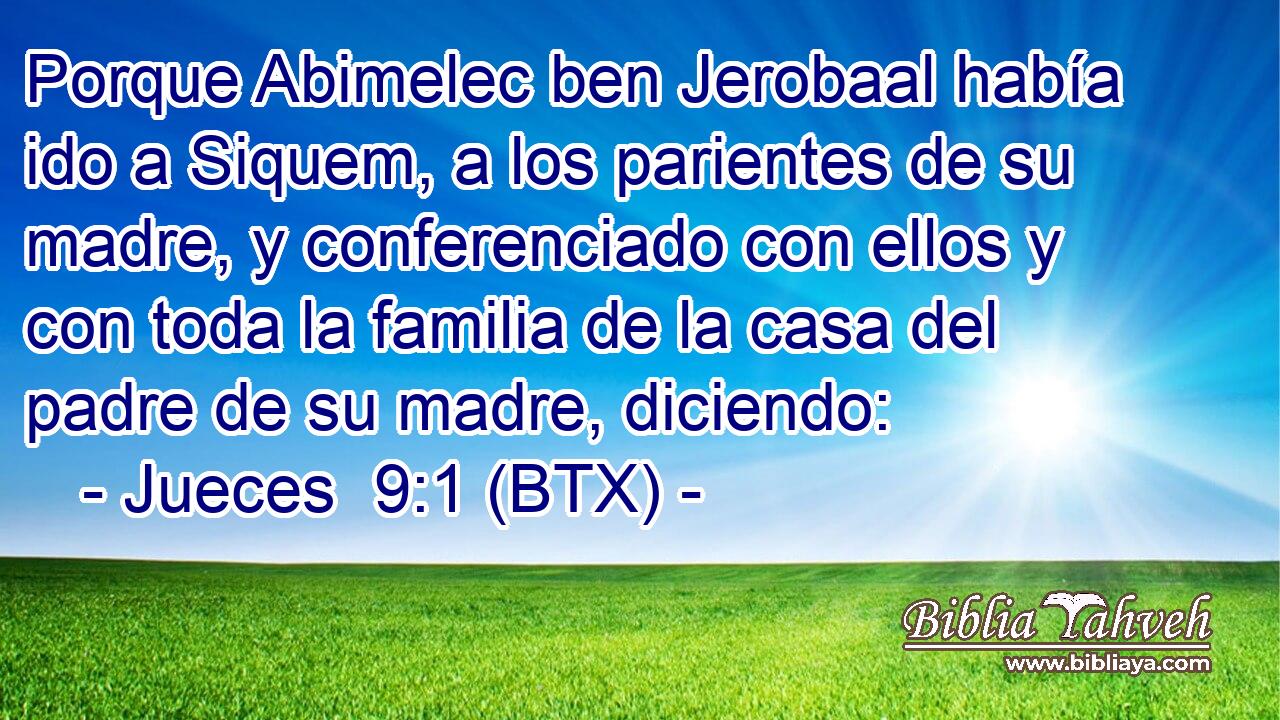 Porque Abimelec ben Jerobaal había ido a Siquem, a los parientes de su madre, y conferenciado con ellos y con toda la familia de la casa del padre de su madre, diciendo: