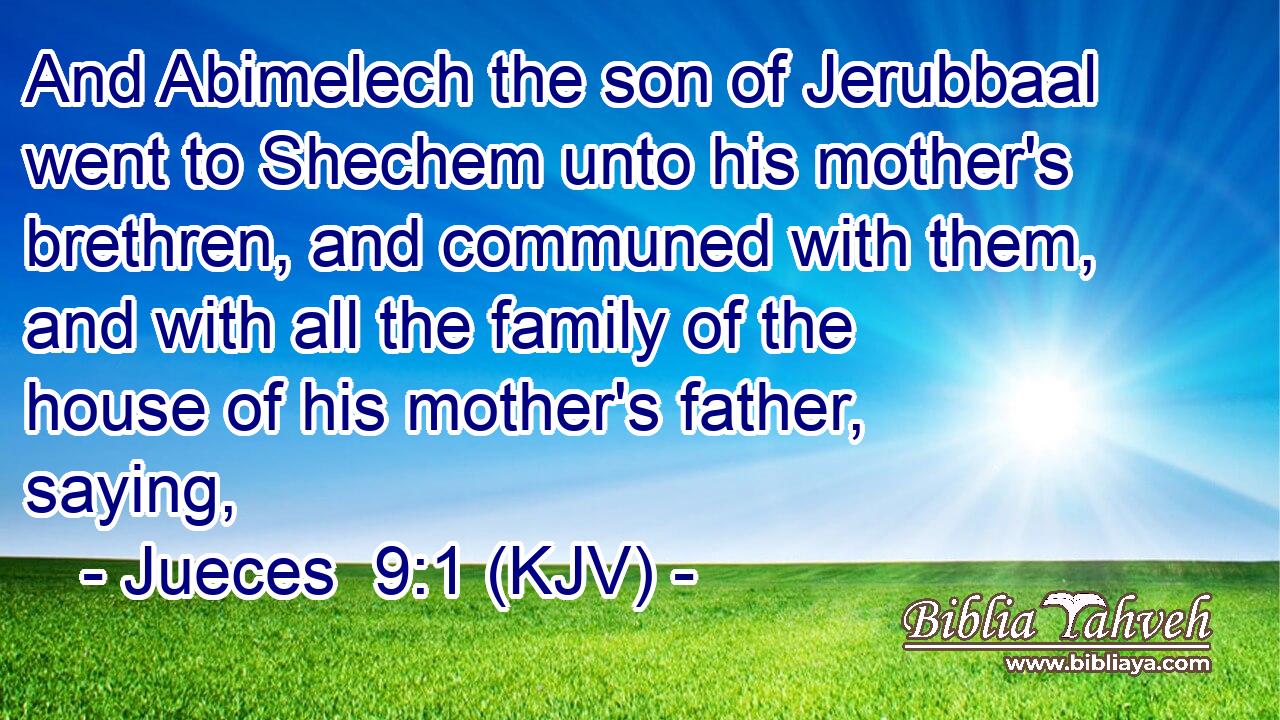 And Abimelech the son of Jerubbaal went to Shechem unto his mother's brethren, and communed with them, and with all the family of the house of his mother's father, saying,