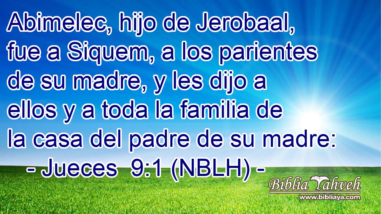  Abimelec, hijo de Jerobaal, fue a Siquem, a los parientes de su madre, y les dijo a ellos y a toda la familia de la casa del padre de su madre: 