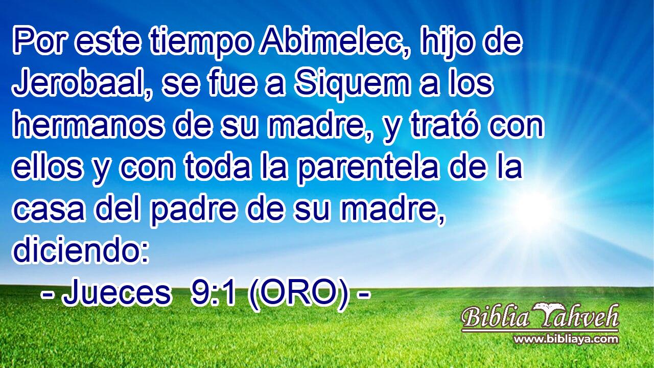  Por este tiempo Abimelec, hijo de Jerobaal, se fue a Siquem a los hermanos de su madre, y trató con ellos y con toda la parentela de la casa del padre de su madre, diciendo: 